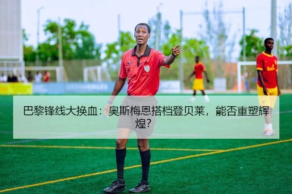 巴黎锋线大换血：奥斯梅恩搭档登贝莱，能否重塑辉煌？